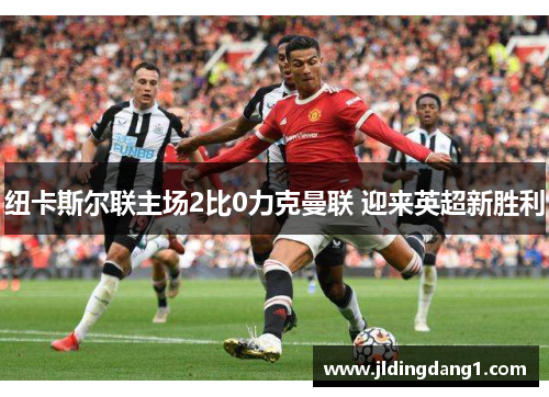 纽卡斯尔联主场2比0力克曼联 迎来英超新胜利 纽卡斯尔联主场2比0力克曼联 迎来英超新胜利