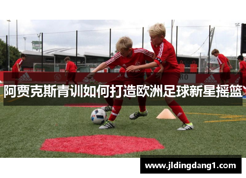 阿贾克斯青训如何打造欧洲足球新星摇篮 阿贾克斯青训如何打造欧洲足球新星摇篮