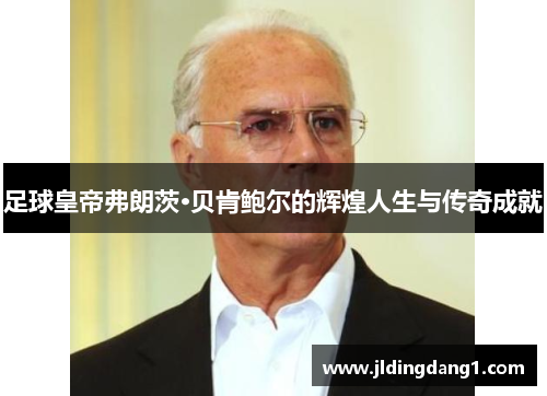 足球皇帝弗朗茨·贝肯鲍尔的辉煌人生与传奇成就