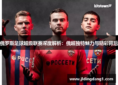 俄罗斯足球超级联赛深度解析：俄超独特魅力与精彩背后