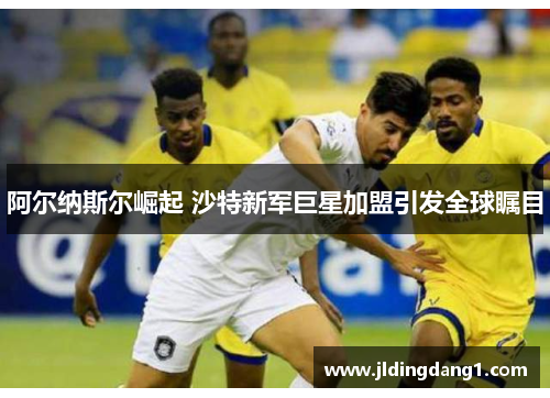 阿尔纳斯尔崛起 沙特新军巨星加盟引发全球瞩目