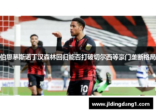 伯恩茅斯诺丁汉森林回归能否打破切尔西等豪门垄断格局 伯恩茅斯诺丁汉森林回归能否打破切尔西等豪门垄断格局