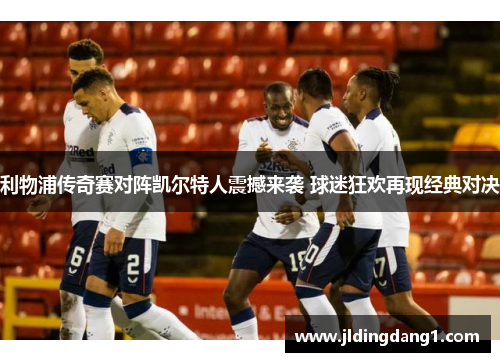 利物浦传奇赛对阵凯尔特人震撼来袭 球迷狂欢再现经典对决 利物浦传奇赛对阵凯尔特人震撼来袭 球迷狂欢再现经典对决