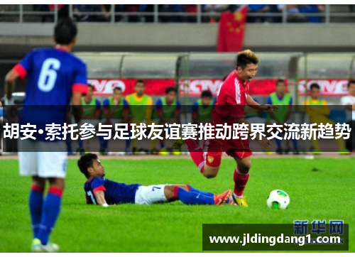 胡安·索托参与足球友谊赛推动跨界交流新趋势